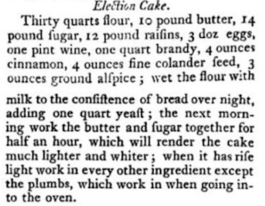 Recipe for Election Cake: Uses 30 quarts flour, 10 pounds butter, 14 pounds sugar, 12 pounds raisins, 3 dozen eggs, 1 quart wine, 1 quart brandy, 4 ounces cinnamon, 4 ounces colander seeds, 3 ounces ground allspice. Steps include overnight soaking and mixing ingredients.